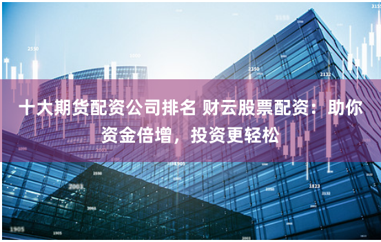 十大期货配资公司排名 财云股票配资：助你资金倍增，投资更轻松