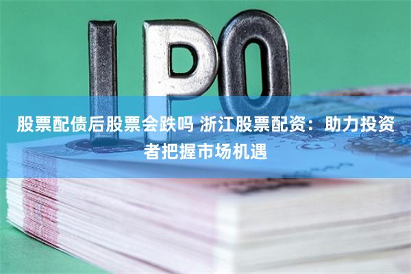 股票配债后股票会跌吗 浙江股票配资：助力投资者把握市场机遇