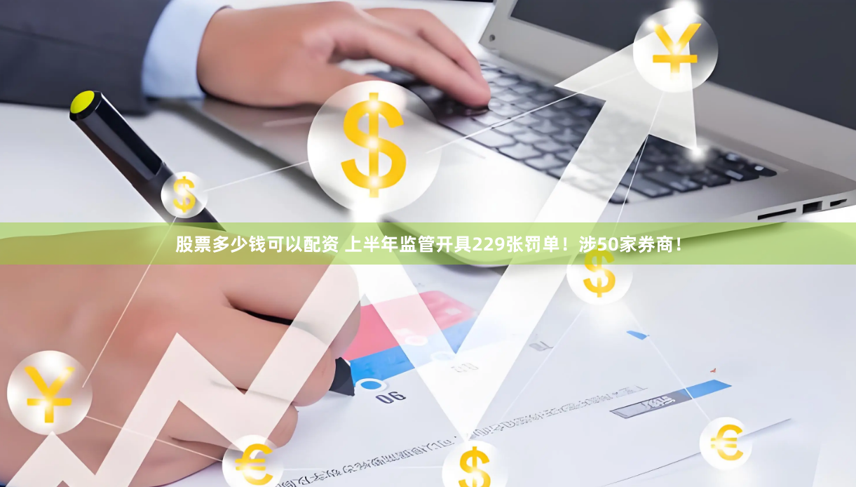 股票多少钱可以配资 上半年监管开具229张罚单！涉50家券商！