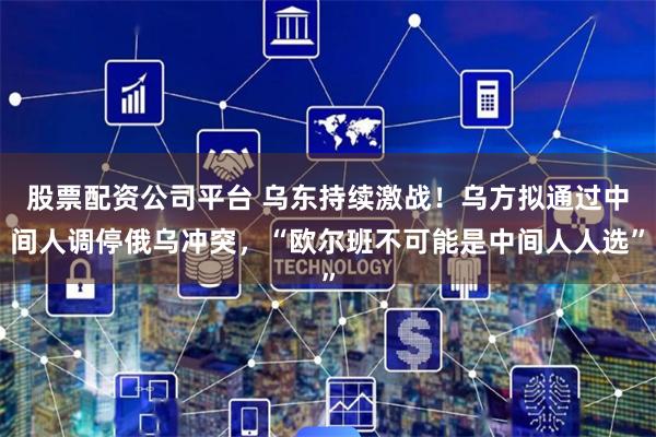 股票配资公司平台 乌东持续激战！乌方拟通过中间人调停俄乌冲突，“欧尔班不可能是中间人人选”