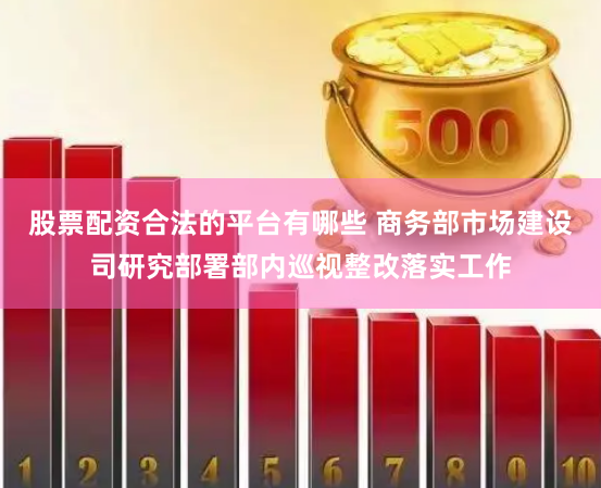 股票配资合法的平台有哪些 商务部市场建设司研究部署部内巡视整改落实工作