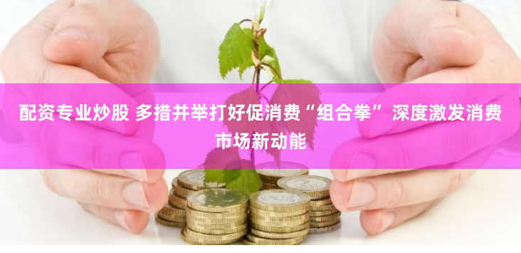 配资专业炒股 多措并举打好促消费“组合拳” 深度激发消费市场新动能